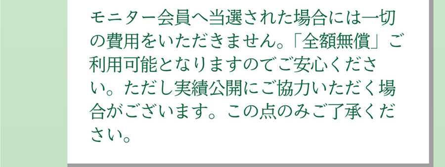 A.モニター会員へ当選された場合には一切の費用をいただきません。「全額無償」ご利用可能となりますのでご安心ください。ただし実績公開にご協力いただく場合がございます。この点のみご了承ください。