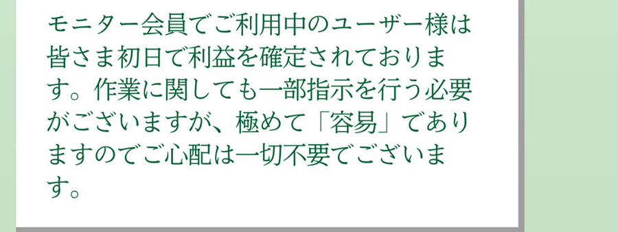 A.モニター会員でご利用中のユーザー様は皆さま初日で利益を確定されております。作業に関しても一部指示を行う必要がございますが、極めて「容易」でありますのでご心配は一切不要でございます。