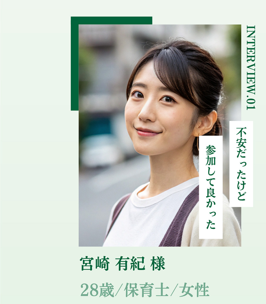 INTERVIEW.01 不安だったけど 参加して良かった 宮崎 有紀様 28歳/保育士/女性