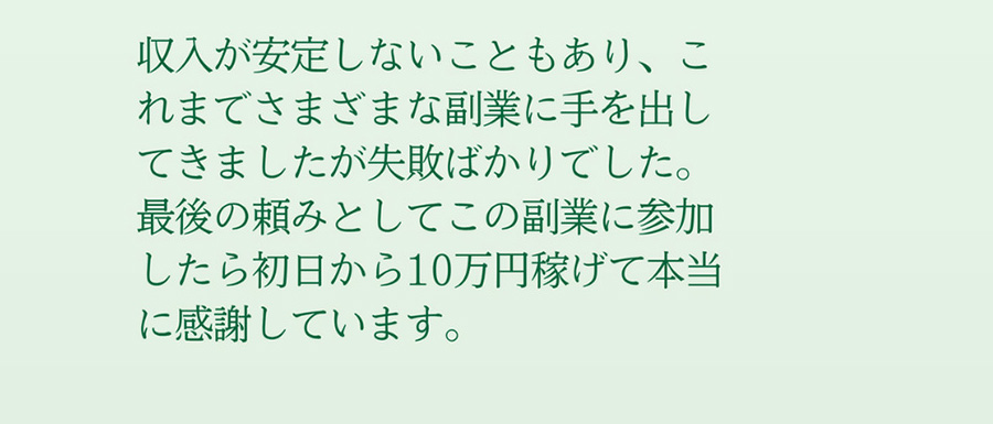 収入が安定しないこともあり、これまでさまざまな副業に手を出してきましたが失敗ばかりでした。最後の頼みとしてこの副業に参加したら初日から10万円稼げて本当に感謝しています。