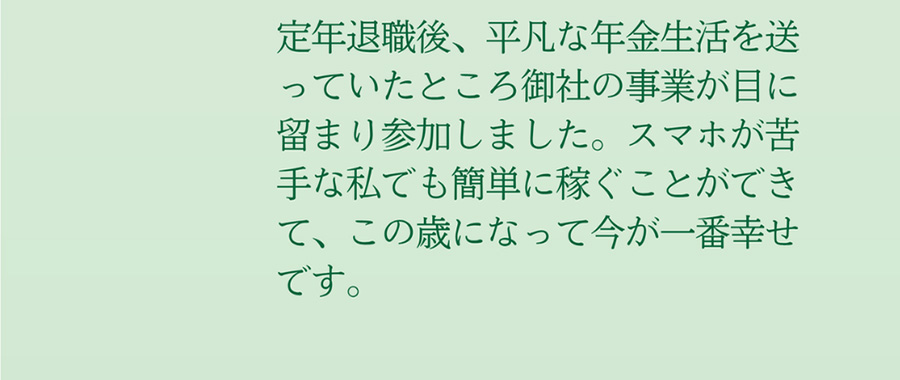 定年退職後、平凡な年金生活を送っていたところ御社の事業が目に留まり参加しました。スマホが苦手な私でも簡単に稼ぐことができて、この歳になって今が一番幸せです。