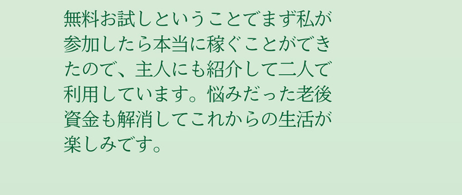 無料お試しということでまず私が参加したら本当に稼ぐことができたので、主人にも紹介して二人で利用しています。悩みだった老後資金も解消してこれからの生活が楽しみです。